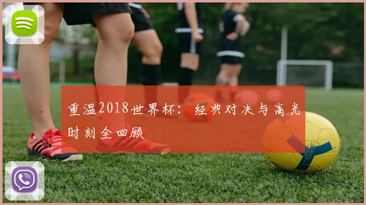 重温2018世界杯:经典对决与高光时刻全回顾
