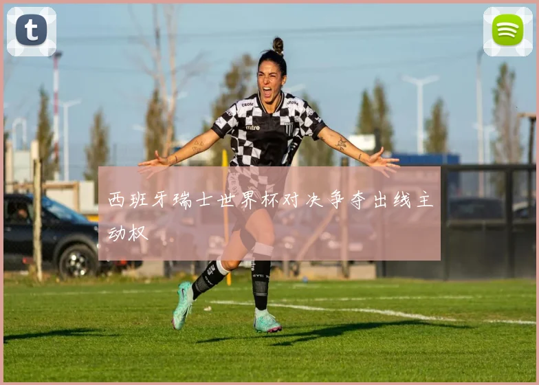 西班牙瑞士世界杯对决争夺出线主动权