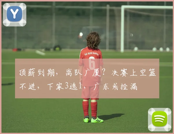 顶薪到期,离队广厦?决赛上空篮不进,下家3选1,广东或捡漏